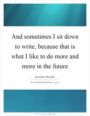 And sometimes I sit down to write, because that is what I like to do more and more in the future Picture Quote #1