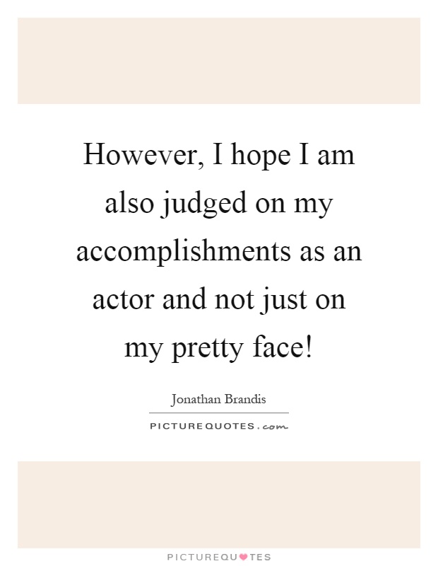 However, I hope I am also judged on my accomplishments as an actor and not just on my pretty face! Picture Quote #1