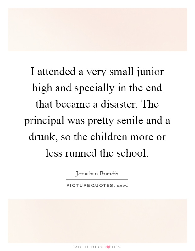 I attended a very small junior high and specially in the end that became a disaster. The principal was pretty senile and a drunk, so the children more or less runned the school Picture Quote #1