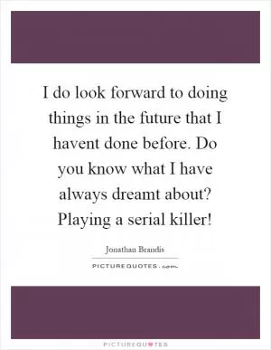 I do look forward to doing things in the future that I havent done before. Do you know what I have always dreamt about? Playing a serial killer! Picture Quote #1