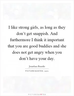 I like strong girls, as long as they don’t get snappish. And furthermore I think it important that you are good buddies and she does not get angry when you don’t have your day Picture Quote #1