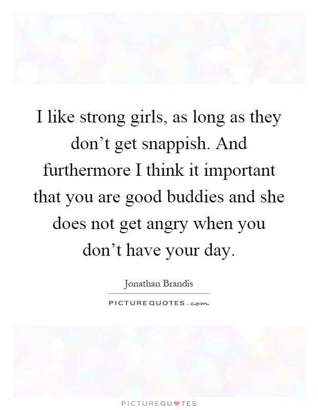 I like strong girls, as long as they don't get snappish. And furthermore I think it important that you are good buddies and she does not get angry when you don't have your day Picture Quote #1