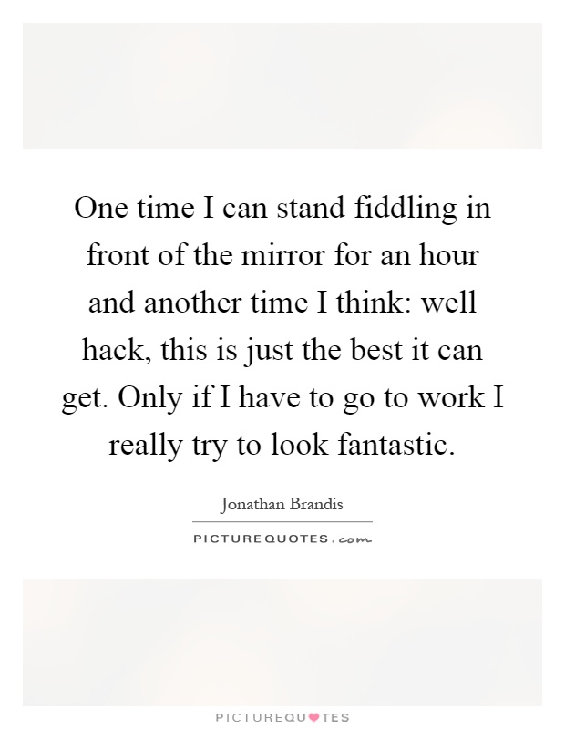 One time I can stand fiddling in front of the mirror for an hour and another time I think: well hack, this is just the best it can get. Only if I have to go to work I really try to look fantastic Picture Quote #1
