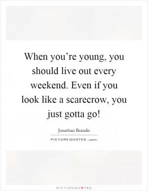 When you’re young, you should live out every weekend. Even if you look like a scarecrow, you just gotta go! Picture Quote #1
