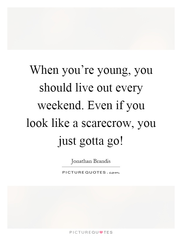 When you're young, you should live out every weekend. Even if you look like a scarecrow, you just gotta go! Picture Quote #1