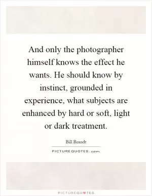 And only the photographer himself knows the effect he wants. He should know by instinct, grounded in experience, what subjects are enhanced by hard or soft, light or dark treatment Picture Quote #1