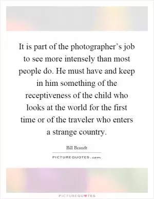 It is part of the photographer’s job to see more intensely than most people do. He must have and keep in him something of the receptiveness of the child who looks at the world for the first time or of the traveler who enters a strange country Picture Quote #1