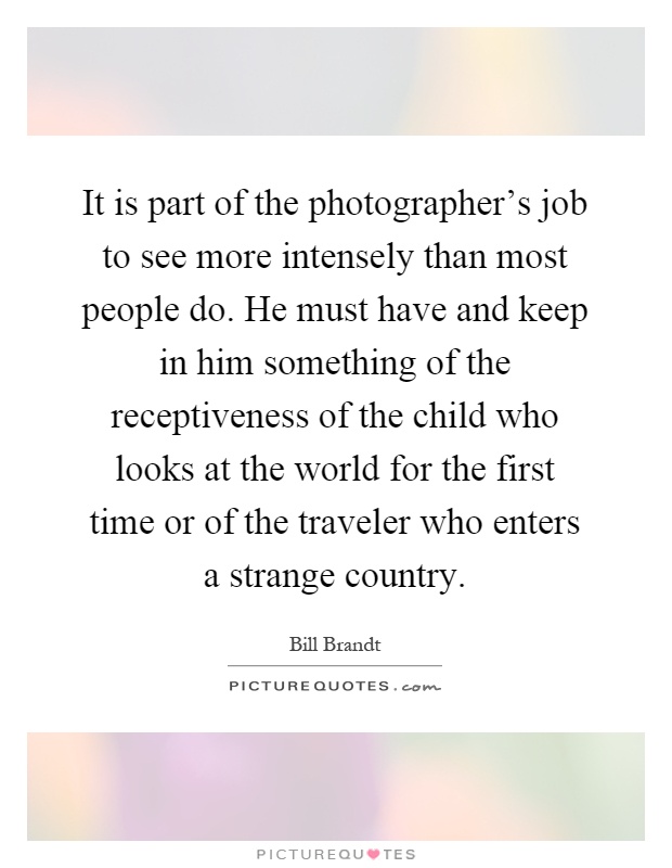 It is part of the photographer's job to see more intensely than most people do. He must have and keep in him something of the receptiveness of the child who looks at the world for the first time or of the traveler who enters a strange country Picture Quote #1
