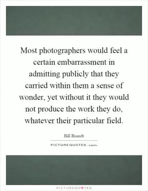 Most photographers would feel a certain embarrassment in admitting publicly that they carried within them a sense of wonder, yet without it they would not produce the work they do, whatever their particular field Picture Quote #1