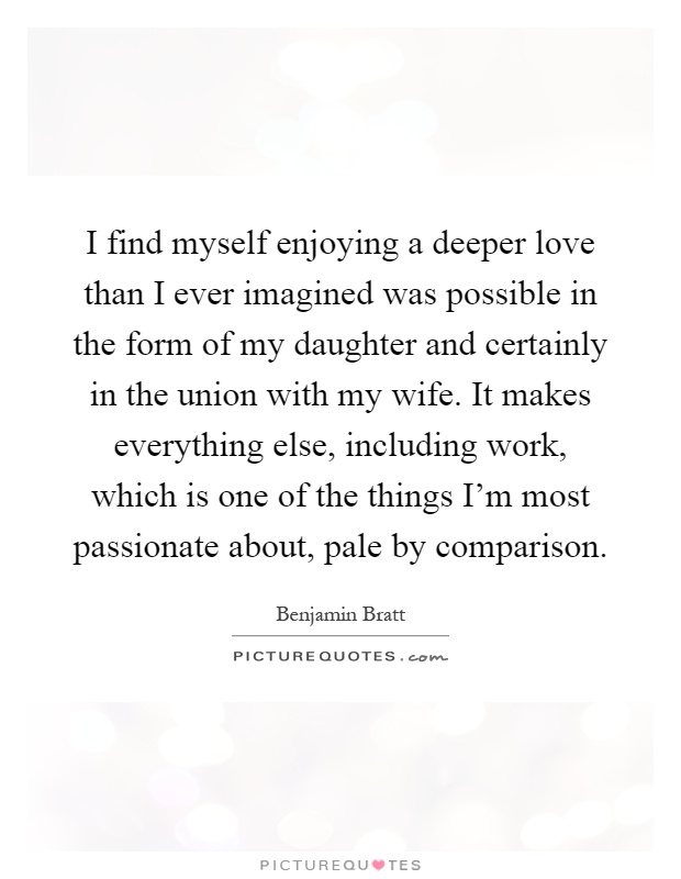 I find myself enjoying a deeper love than I ever imagined was possible in the form of my daughter and certainly in the union with my wife. It makes everything else, including work, which is one of the things I'm most passionate about, pale by comparison Picture Quote #1
