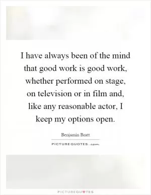 I have always been of the mind that good work is good work, whether performed on stage, on television or in film and, like any reasonable actor, I keep my options open Picture Quote #1