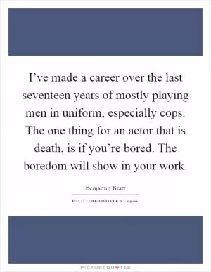 I’ve made a career over the last seventeen years of mostly playing men in uniform, especially cops. The one thing for an actor that is death, is if you’re bored. The boredom will show in your work Picture Quote #1