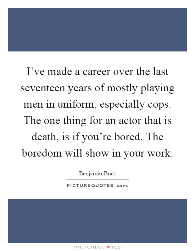 I've made a career over the last seventeen years of mostly playing men in uniform, especially cops. The one thing for an actor that is death, is if you're bored. The boredom will show in your work Picture Quote #1