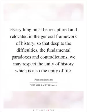 Everything must be recaptured and relocated in the general framework of history, so that despite the difficulties, the fundamental paradoxes and contradictions, we may respect the unity of history which is also the unity of life Picture Quote #1