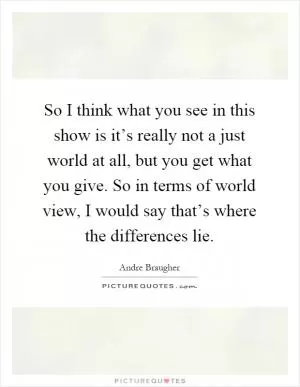 So I think what you see in this show is it’s really not a just world at all, but you get what you give. So in terms of world view, I would say that’s where the differences lie Picture Quote #1