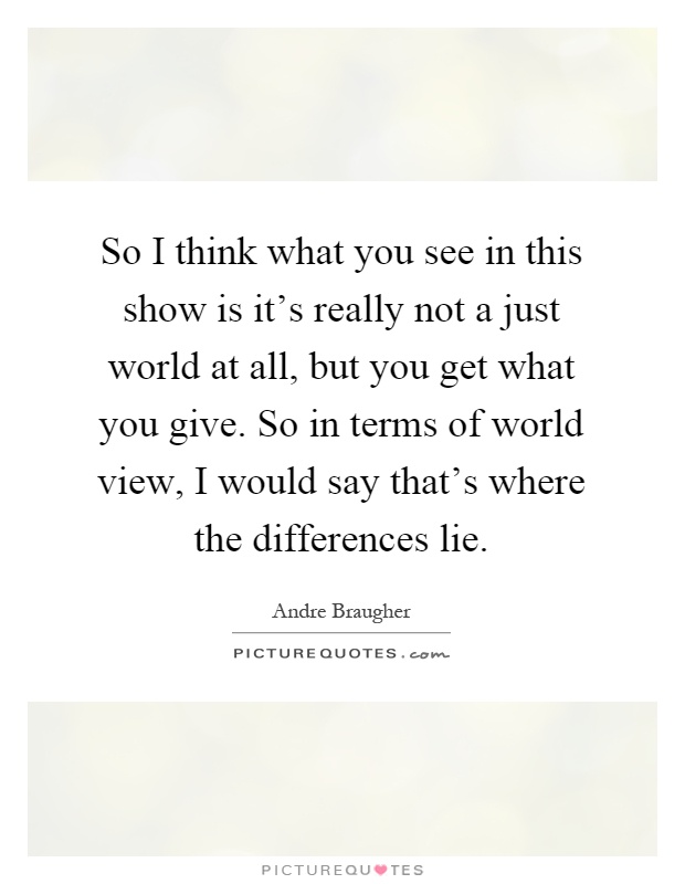 So I think what you see in this show is it's really not a just world at all, but you get what you give. So in terms of world view, I would say that's where the differences lie Picture Quote #1