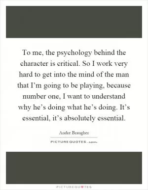 To me, the psychology behind the character is critical. So I work very hard to get into the mind of the man that I’m going to be playing, because number one, I want to understand why he’s doing what he’s doing. It’s essential, it’s absolutely essential Picture Quote #1