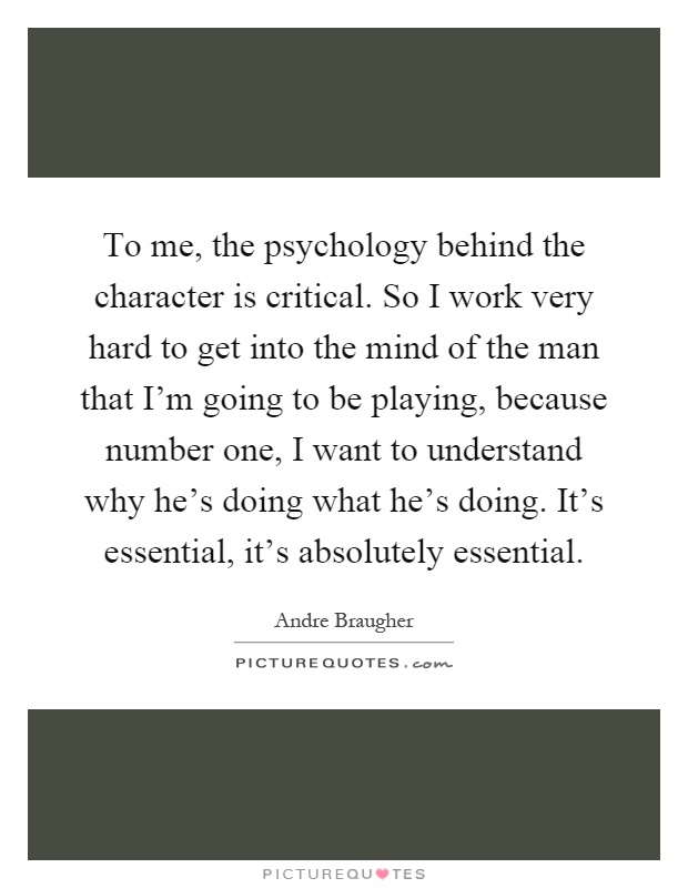 To me, the psychology behind the character is critical. So I work very hard to get into the mind of the man that I'm going to be playing, because number one, I want to understand why he's doing what he's doing. It's essential, it's absolutely essential Picture Quote #1