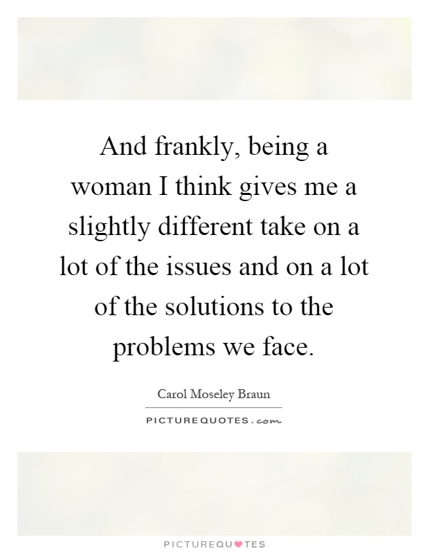 And frankly, being a woman I think gives me a slightly different take on a lot of the issues and on a lot of the solutions to the problems we face Picture Quote #1
