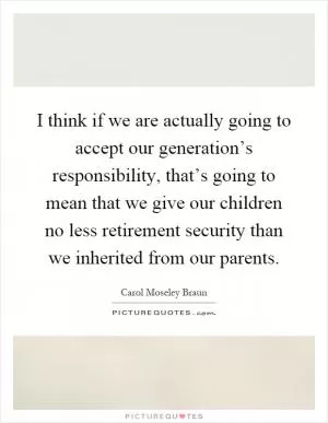 I think if we are actually going to accept our generation’s responsibility, that’s going to mean that we give our children no less retirement security than we inherited from our parents Picture Quote #1