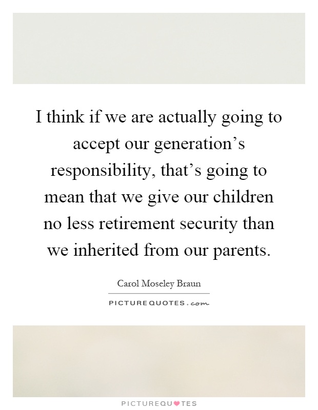 I think if we are actually going to accept our generation's responsibility, that's going to mean that we give our children no less retirement security than we inherited from our parents Picture Quote #1