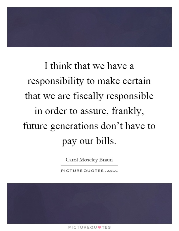I think that we have a responsibility to make certain that we are fiscally responsible in order to assure, frankly, future generations don't have to pay our bills Picture Quote #1