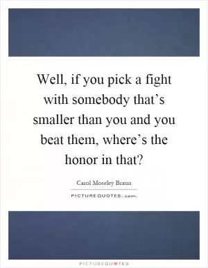 Well, if you pick a fight with somebody that’s smaller than you and you beat them, where’s the honor in that? Picture Quote #1