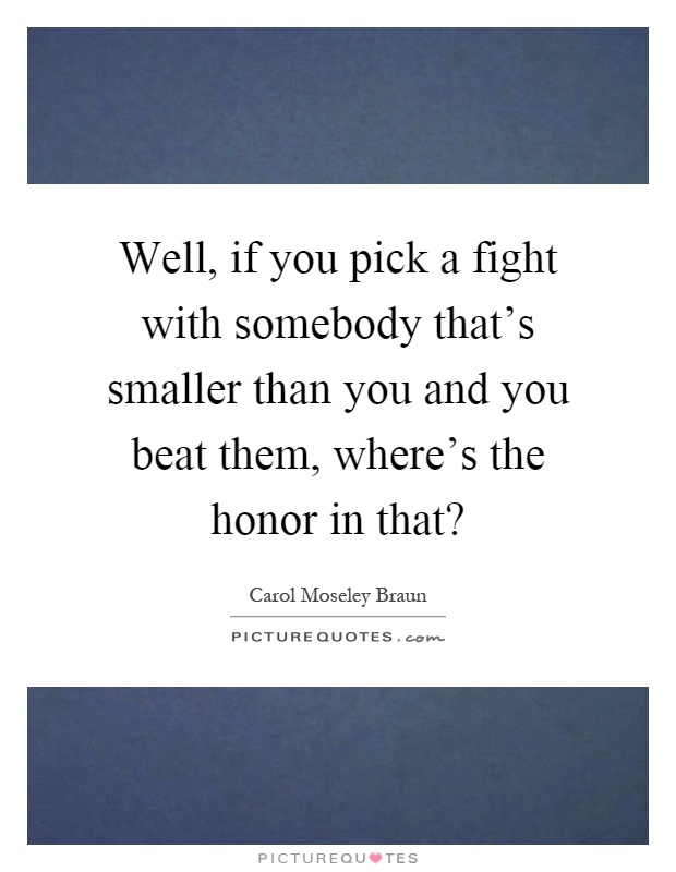 Well, if you pick a fight with somebody that's smaller than you and you beat them, where's the honor in that? Picture Quote #1