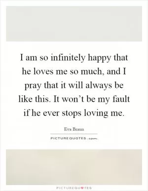 I am so infinitely happy that he loves me so much, and I pray that it will always be like this. It won’t be my fault if he ever stops loving me Picture Quote #1