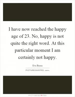 I have now reached the happy age of 23. No, happy is not quite the right word. At this particular moment I am certainly not happy Picture Quote #1