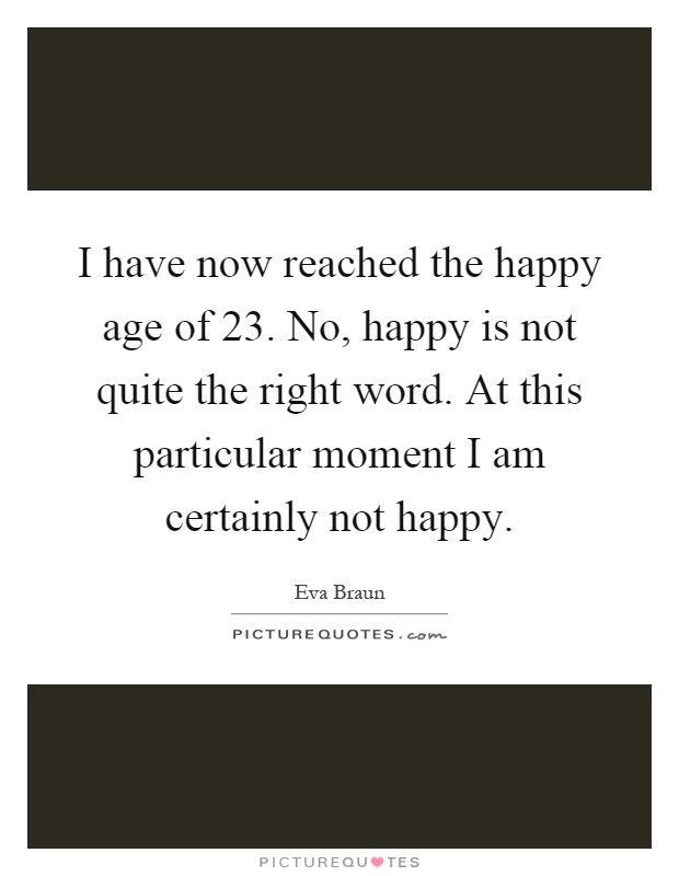 I have now reached the happy age of 23. No, happy is not quite the right word. At this particular moment I am certainly not happy Picture Quote #1