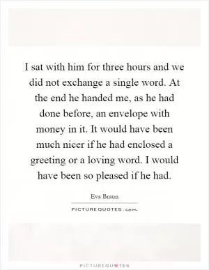 I sat with him for three hours and we did not exchange a single word. At the end he handed me, as he had done before, an envelope with money in it. It would have been much nicer if he had enclosed a greeting or a loving word. I would have been so pleased if he had Picture Quote #1