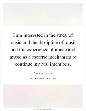 I am interested in the study of music and the discipline of music and the experience of music and music as a esoteric mechanism to continue my real intentions Picture Quote #1