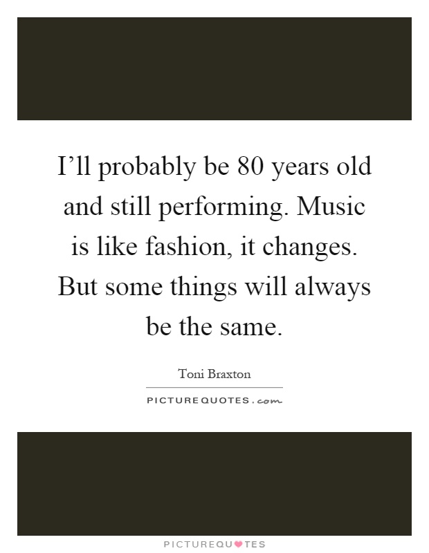 I'll probably be 80 years old and still performing. Music is like fashion, it changes. But some things will always be the same Picture Quote #1
