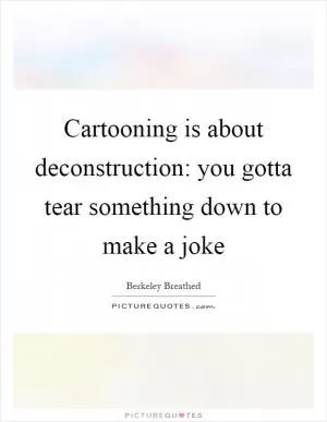 Cartooning is about deconstruction: you gotta tear something down to make a joke Picture Quote #1