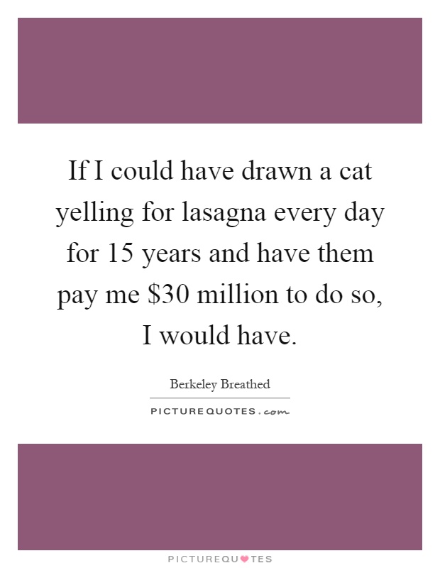 If I could have drawn a cat yelling for lasagna every day for 15 years and have them pay me $30 million to do so, I would have Picture Quote #1