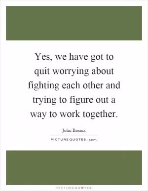 Yes, we have got to quit worrying about fighting each other and trying to figure out a way to work together Picture Quote #1