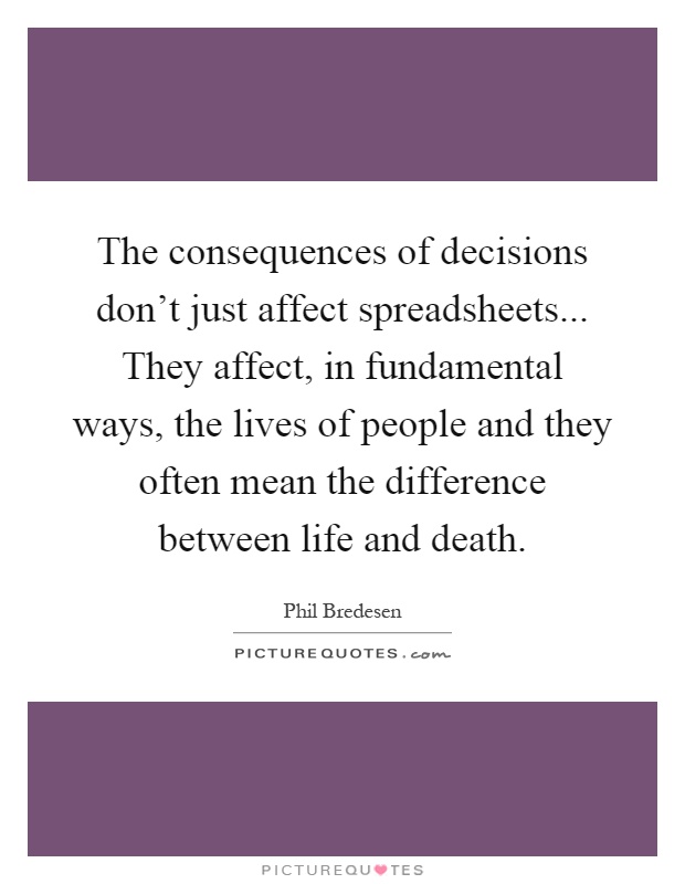 The consequences of decisions don't just affect spreadsheets... They affect, in fundamental ways, the lives of people and they often mean the difference between life and death Picture Quote #1