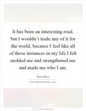 It has been an interesting road, but I wouldn’t trade any of it for the world, because I feel like all of those instances in my life I felt molded me and strengthened me and made me who I am Picture Quote #1