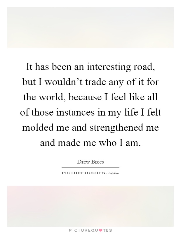 It has been an interesting road, but I wouldn't trade any of it for the world, because I feel like all of those instances in my life I felt molded me and strengthened me and made me who I am Picture Quote #1
