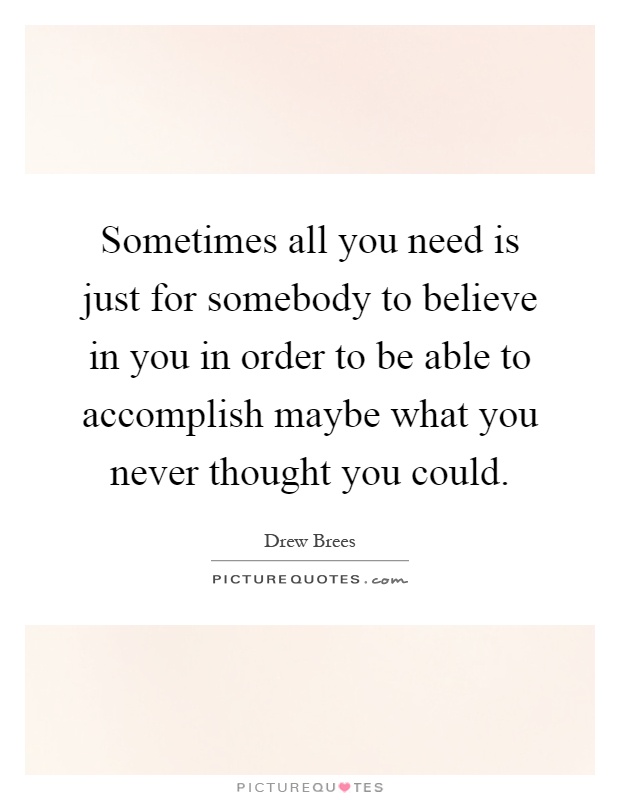 Sometimes all you need is just for somebody to believe in you in order to be able to accomplish maybe what you never thought you could Picture Quote #1