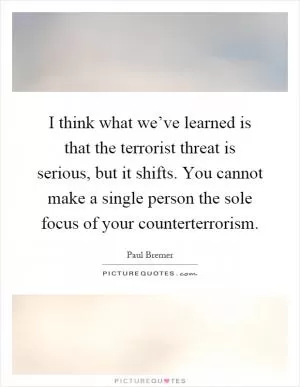 I think what we’ve learned is that the terrorist threat is serious, but it shifts. You cannot make a single person the sole focus of your counterterrorism Picture Quote #1