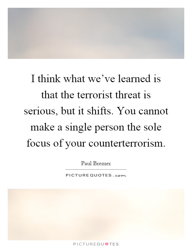 I think what we've learned is that the terrorist threat is serious, but it shifts. You cannot make a single person the sole focus of your counterterrorism Picture Quote #1