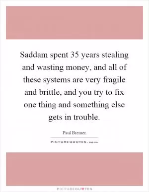 Saddam spent 35 years stealing and wasting money, and all of these systems are very fragile and brittle, and you try to fix one thing and something else gets in trouble Picture Quote #1