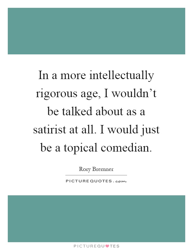 In a more intellectually rigorous age, I wouldn't be talked about as a satirist at all. I would just be a topical comedian Picture Quote #1