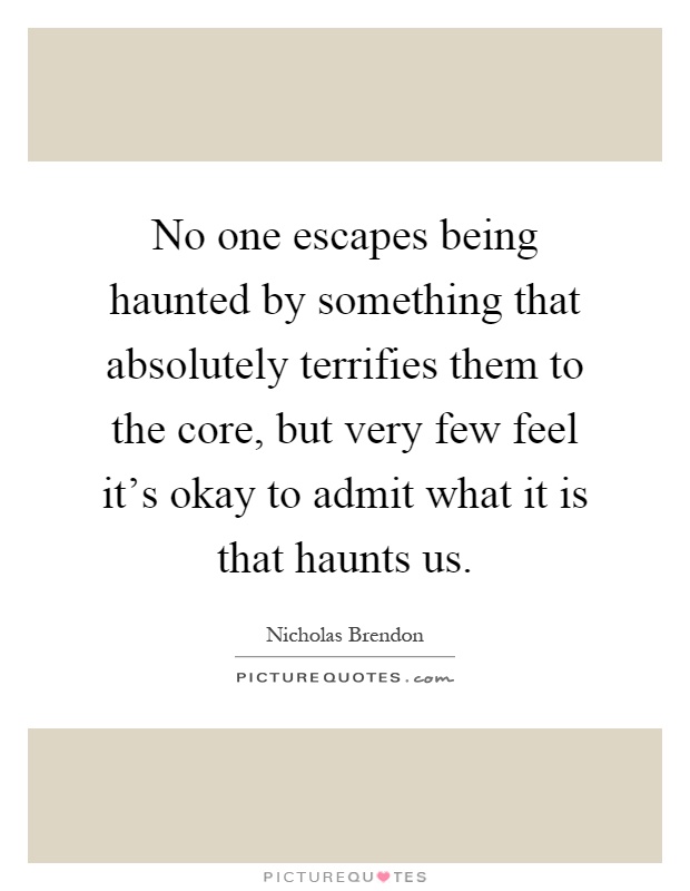 No one escapes being haunted by something that absolutely terrifies them to the core, but very few feel it's okay to admit what it is that haunts us Picture Quote #1