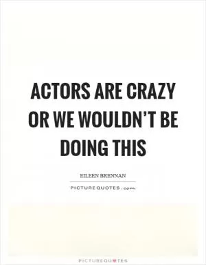 Actors are crazy or we wouldn’t be doing this Picture Quote #1