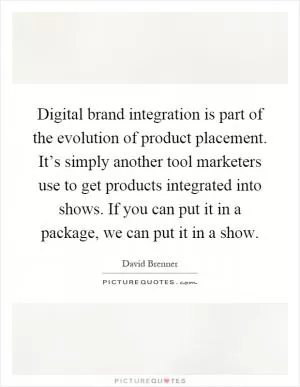 Digital brand integration is part of the evolution of product placement. It’s simply another tool marketers use to get products integrated into shows. If you can put it in a package, we can put it in a show Picture Quote #1