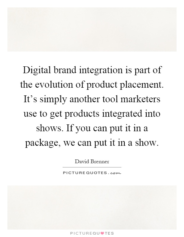 Digital brand integration is part of the evolution of product placement. It's simply another tool marketers use to get products integrated into shows. If you can put it in a package, we can put it in a show Picture Quote #1