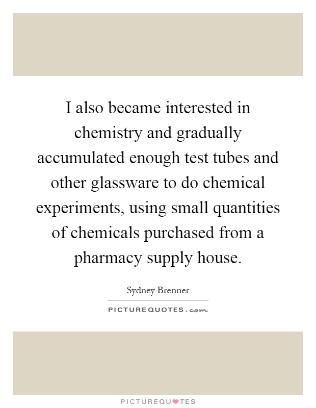 I also became interested in chemistry and gradually accumulated enough test tubes and other glassware to do chemical experiments, using small quantities of chemicals purchased from a pharmacy supply house Picture Quote #1
